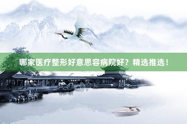 哪家医疗整形好意思容病院好？精选推选！