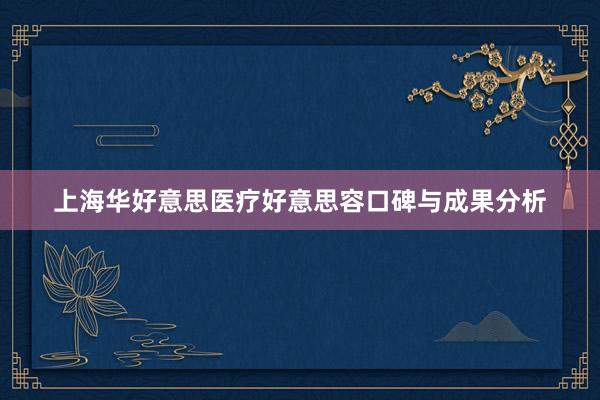 上海华好意思医疗好意思容口碑与成果分析
